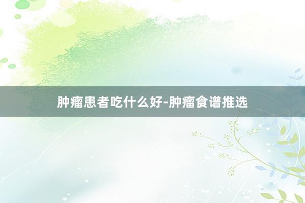 肿瘤患者吃什么好-肿瘤食谱推选