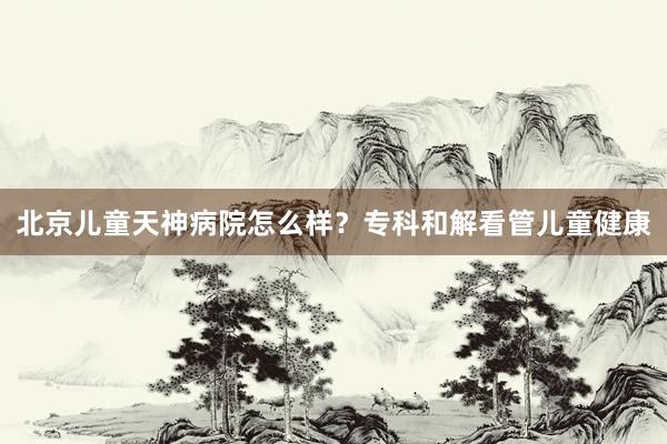 北京儿童天神病院怎么样？专科和解看管儿童健康