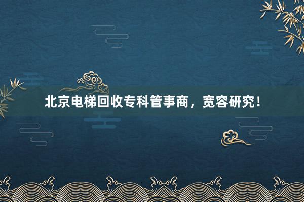 北京电梯回收专科管事商，宽容研究！
