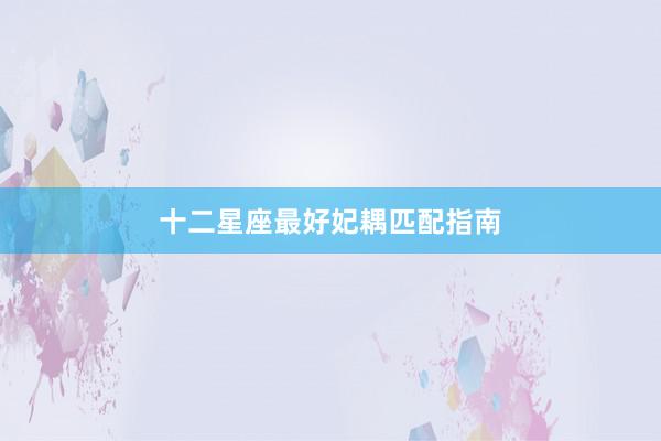 十二星座最好妃耦匹配指南