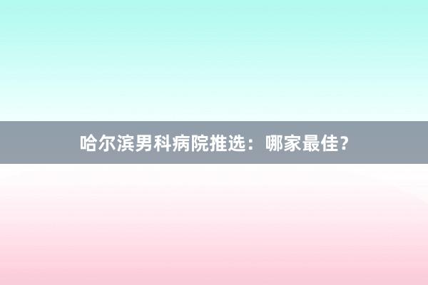 哈尔滨男科病院推选：哪家最佳？