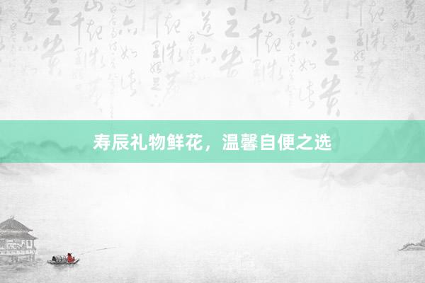 寿辰礼物鲜花，温馨自便之选