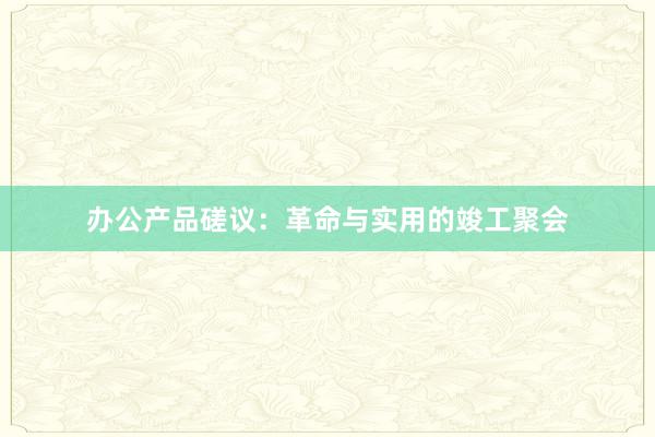 办公产品磋议：革命与实用的竣工聚会