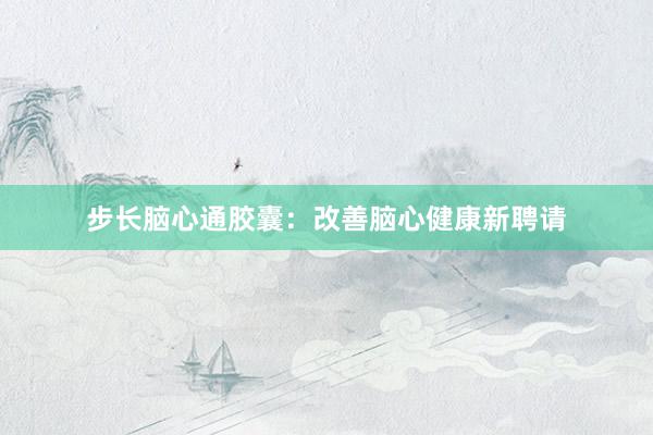 步长脑心通胶囊：改善脑心健康新聘请